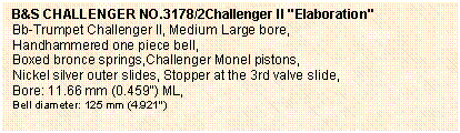 Casella di testo: B&S CHALLENGER NO.3178/2Challenger II "Elaboration"
Bb-Trumpet Challenger II, Medium Large bore, 
Handhammered one piece bell, 
Boxed bronce springs,Challenger Monel pistons, 
Nickel silver outer slides, Stopper at the 3rd valve slide,
Bore: 11.66 mm (0.459") ML, 
Bell diameter: 125 mm (4.921") 

