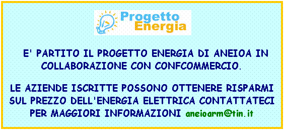 Casella di testo:  
  E' PARTITO IL PROGETTO ENERGIA DI ANEIOA IN COLLABORAZIONE CON CONFCOMMERCIO.
LE AZIENDE ISCRITTE POSSONO OTTENERE RISPARMI SUL PREZZO DELL'ENERGIA ELETTRICA CONTATTATECI PER MAGGIORI INFORMAZIONI aneioarm@tin.it 
